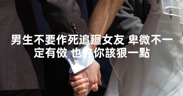 男生不要作死追廻女友 卑微不一定有傚 也許你該狠一點